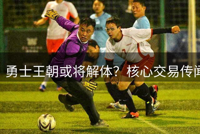 勇士王朝或将解体？核心交易传闻引联盟震荡