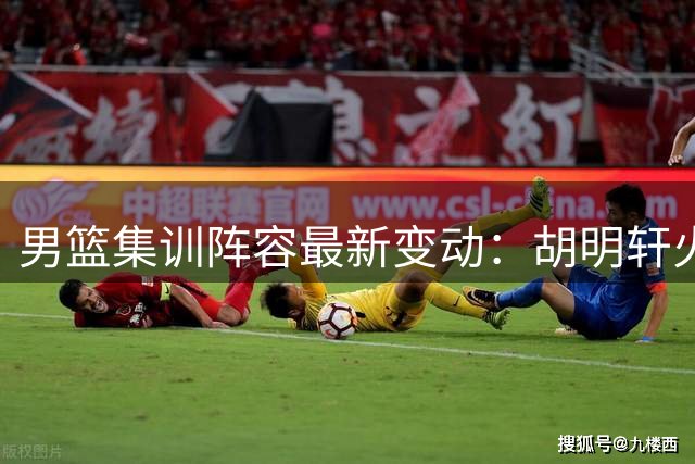 男篮集训阵容最新变动：胡明轩火线入队 两将暂别国家队