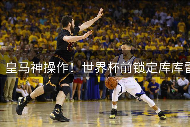皇马神操作！世界杯前锁定库库雷利亚省下千万转会费