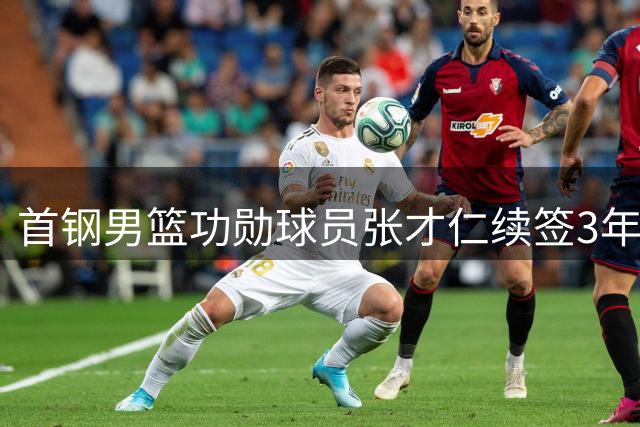 首钢男篮功勋球员张才仁续签3年合约